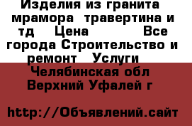 Изделия из гранита, мрамора, травертина и тд. › Цена ­ 1 000 - Все города Строительство и ремонт » Услуги   . Челябинская обл.,Верхний Уфалей г.